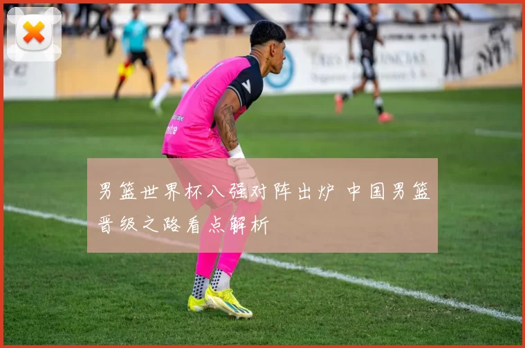 男篮世界杯八强对阵出炉 中国男篮晋级之路看点解析