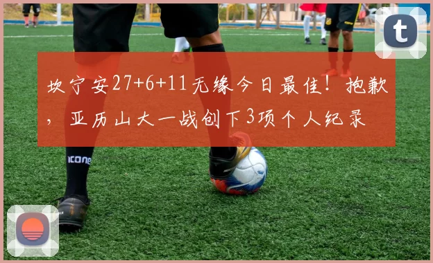 坎宁安27+6+11无缘今日最佳！抱歉，亚历山大一战创下3项个人纪录