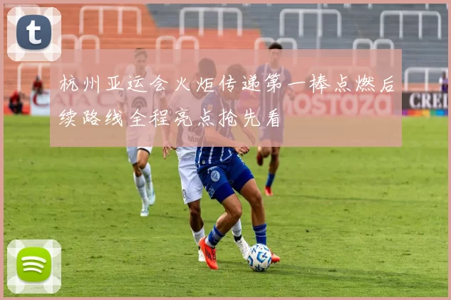 杭州亚运会火炬传递第一棒点燃后续路线全程亮点抢先看