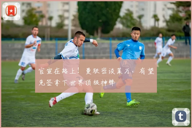 官宣在路上！曼联密谈莱万，有望免签拿下世界顶级神锋