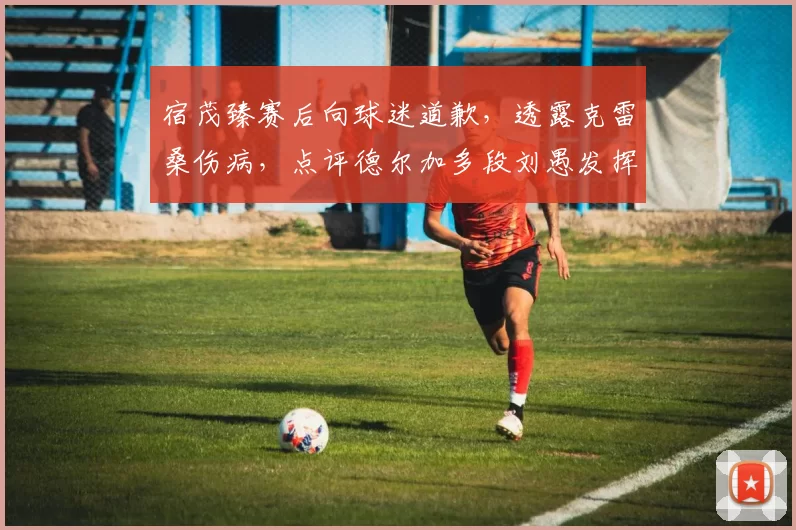 宿茂臻赛后向球迷道歉，透露克雷桑伤病，点评德尔加多段刘愚发挥