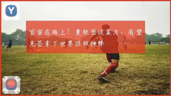 官宣在路上！曼联密谈莱万，有望免签拿下世界顶级神锋