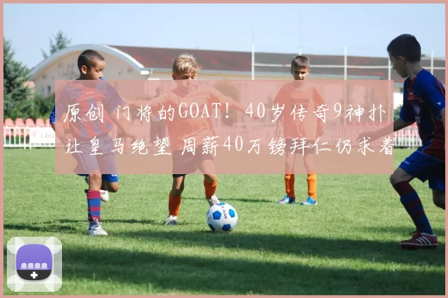 原创 门将的GOAT!40岁传奇9神扑让皇马绝望 周薪40万镑拜仁仍求着续约