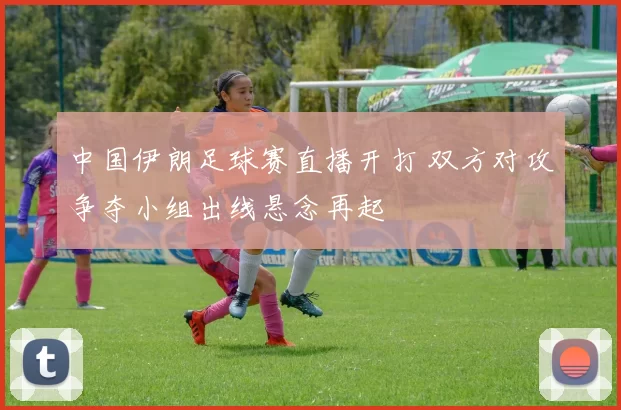 中国伊朗足球赛直播开打 双方对攻争夺小组出线悬念再起