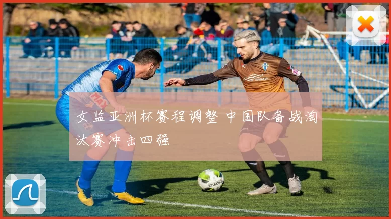 女监亚洲杯赛程调整 中国队备战淘汰赛冲击四强