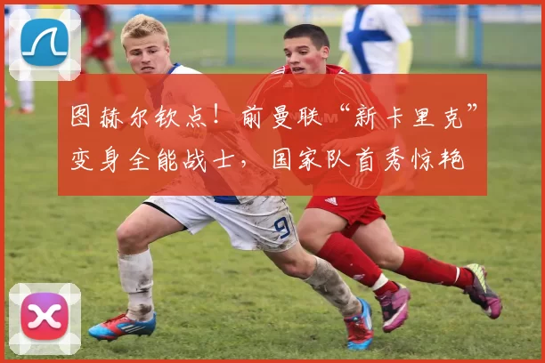 图赫尔钦点!前曼联“新卡里克”变身全能战士,国家队首秀惊艳