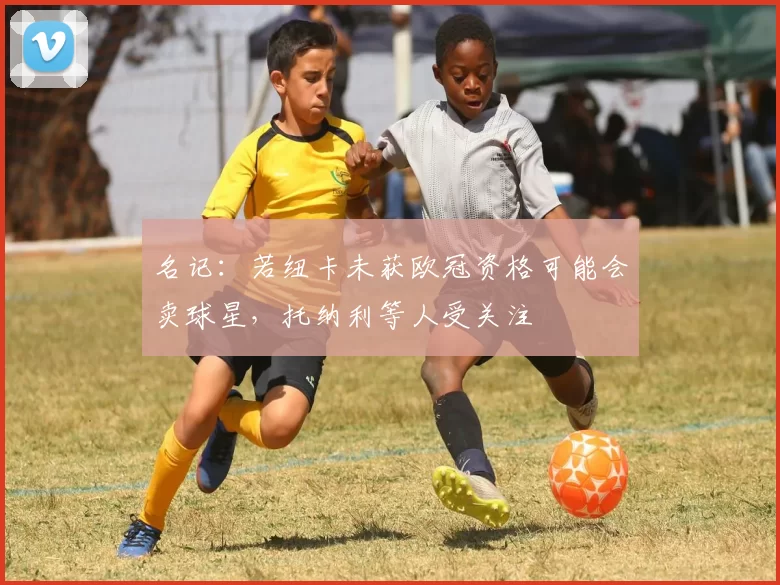 名记：若纽卡未获欧冠资格可能会卖球星，托纳利等人受关注
