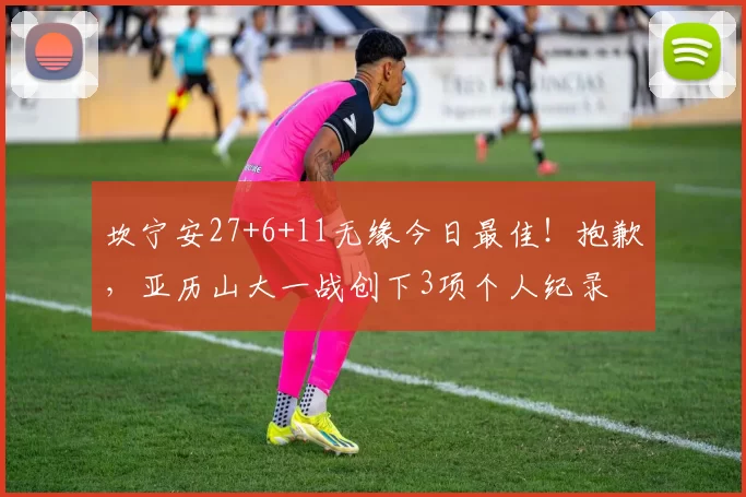 坎宁安27+6+11无缘今日最佳！抱歉，亚历山大一战创下3项个人纪录