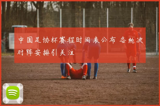 中国足协杯赛程时间表公布 各轮次对阵安排引关注