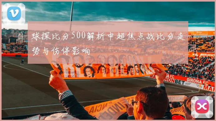球探比分500解析中超焦点战比分走势与伤停影响