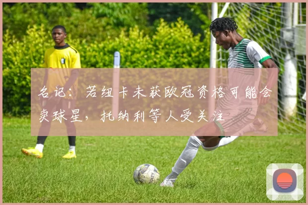 名记：若纽卡未获欧冠资格可能会卖球星，托纳利等人受关注