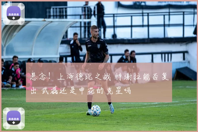 悬念！上海德比之战 特谢拉能否复出 武磊还是申花的克星吗