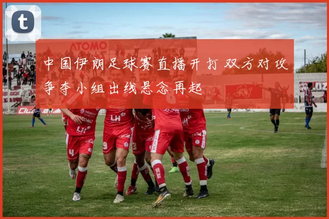 中国伊朗足球赛直播开打 双方对攻争夺小组出线悬念再起