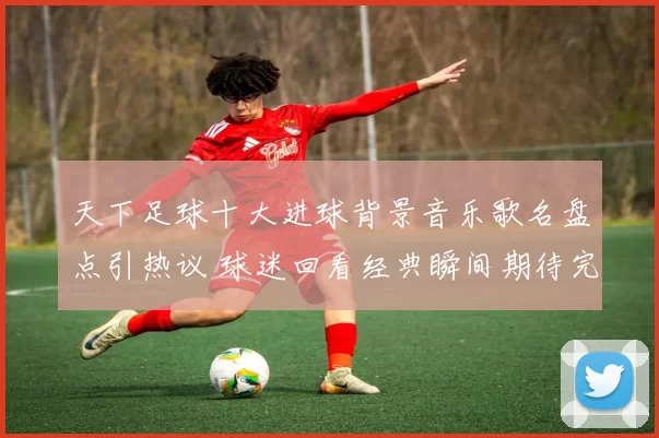 天下足球十大进球背景音乐歌名盘点引热议 球迷回看经典瞬间期待完整名单