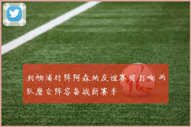 利物浦对阵阿森纳友谊赛将打响 两队磨合阵容备战新赛季