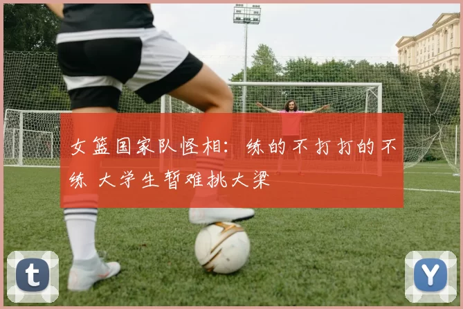 女篮国家队怪相：练的不打打的不练 大学生暂难挑大梁