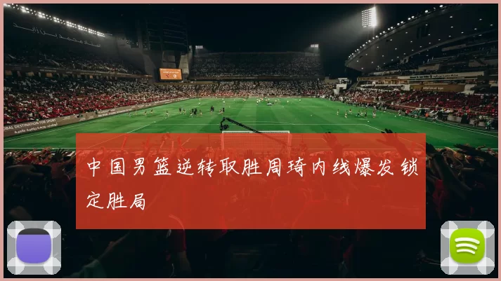 中国男篮逆转取胜周琦内线爆发锁定胜局