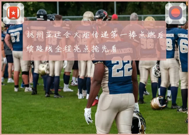 杭州亚运会火炬传递第一棒点燃后续路线全程亮点抢先看