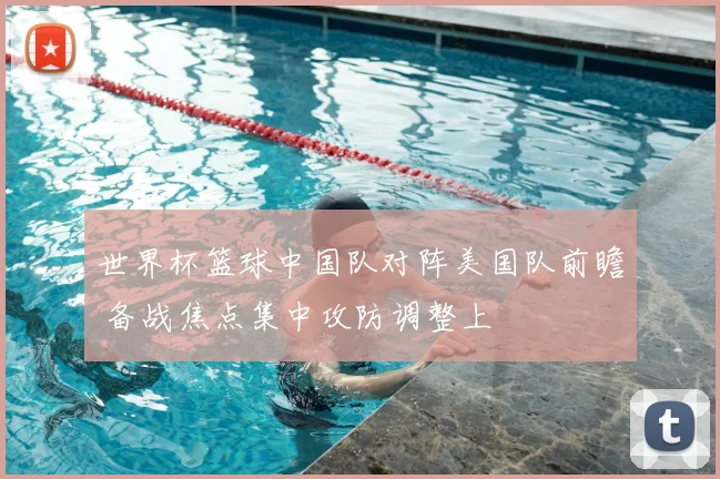 世界杯篮球中国队对阵美国队前瞻 备战焦点集中攻防调整上