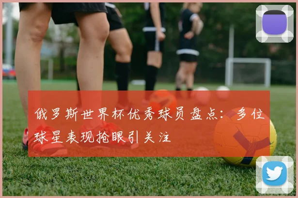 俄罗斯世界杯优秀球员盘点:多位球星表现抢眼引关注
