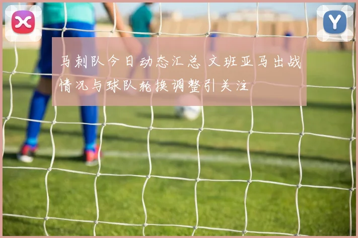 马刺队今日动态汇总 文班亚马出战情况与球队轮换调整引关注