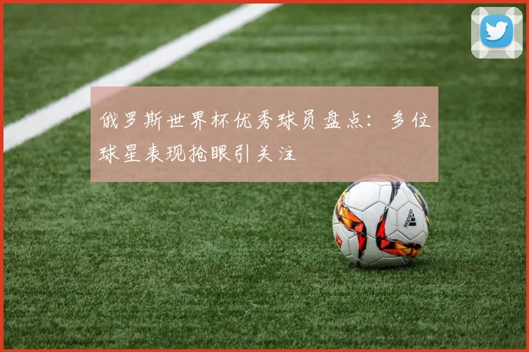 俄罗斯世界杯优秀球员盘点:多位球星表现抢眼引关注