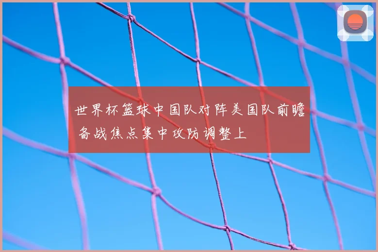 世界杯篮球中国队对阵美国队前瞻 备战焦点集中攻防调整上